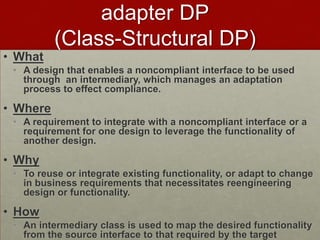adapter DP
(Class-Structural DP)
• What
• A design that enables a noncompliant interface to be used
through an intermediary, which manages an adaptation
process to effect compliance.
• Where
• A requirement to integrate with a noncompliant interface or a
requirement for one design to leverage the functionality of
another design.
• Why
• To reuse or integrate existing functionality, or adapt to change
in business requirements that necessitates reengineering
design or functionality.
• How
• An intermediary class is used to map the desired functionality
from the source interface to that required by the target
 