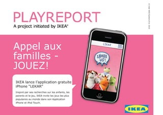 © Inter IKEA Systems B.V. 2010
Appel aux
familles -
JOUEZ!
IKEA lance l’application gratuite
iPhone “LEKAR”
Inspiré par ses recherches sur les enfants, les
parents et le jeu, IKEA invite les jeux les plus
populaires au monde dans son Application
iPhone et iPod Touch.
 