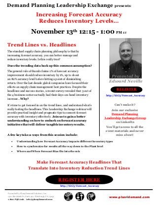 Demand Planning Leadership Exchange presents:
                              Increasing Forecast Accuracy
                               Reduces Inventory Levels…
                         November 13th 12:15 - 1:00 PM ET

Trend Lines vs. Headlines
The standard supply chain planning philosophy is that by
increasing forecast accuracy, you can better manage and
reduce inventory levels. Is this really true?

Does the trending data back up this common assumption?

The general rule of thumb claims 1% of forecast accuracy
improvement should reduce inventory by 1%, up to about
                                                                                           Presented by
an 80% accuracy level before hitting a point of diminishing
return. Over the last decade global companies have focused their
                                                                                          Edward Neville
efforts on supply chain management best practices. Despite the
headlines and success stories, a recent survey revealed that 3 out of
                                                                                                REGISTER
the 4 business sectors actually had their days-on-hand inventory                        http://bit.ly/Forecast_Accuracy
increase… Why?

It’s time to get focused in on the trend lines, and understand what’s                         Can’t make it?
really fueling the headlines. This Leadership Exchange webinar will                        Join our exclusive
provide practical insight and pragmatic tips to connect forecast                           Demand Planning
accuracy with inventory effectively. Join us to gain a better                          Leadership Exchange Group
understanding on how to embark on forecast accuracy                                           on LinkedIn
initiatives that will deliver tangible inventory results.
                                                                                       You’ll get access to all the
                                                                                       event materials and never
A few key take-a-ways from this session include:                                              miss a beat!

        Understanding how Forecast Accuracy impacts different Inventory types
        How to synchronize for results all the way down to the Plant level
        Where and When Forecast Bias fits into the mix



                        Make Forecast Accuracy Headlines That
                     Translate Into Inventory Reduction Trend Lines

                                                     REGISTER HERE
                                                     http://bit.ly/Forecast_Accuracy


Promoted by Plan4Demand Solutions, Inc.
1501 Reedsdale St, Suite 401, Pittsburgh, PA 15233                                        www.plan4demand.com
1.800.P4D.info info@plan4demand.com
 