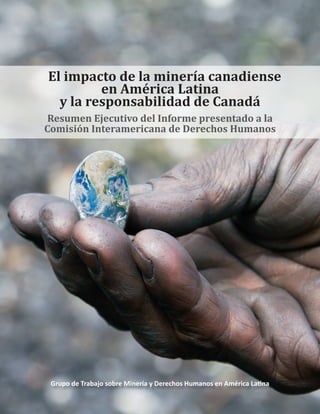 El impacto de la minería canadiense
en América Latina
y la responsabilidad de Canadá
Resumen Ejecutivo del Informe presentado a la
Comisión Interamericana de Derechos Humanos
Grupo de Trabajo sobre Minería y Derechos Humanos en América Latina
 