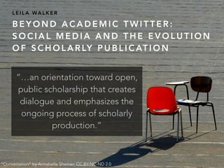 B E Y O N D A C A D E M I C T W I T T E R :
S O C I A L M E D I A A N D T H E E V O L U T I O N
O F S C H O L A R LY P U B L I C AT I O N
L E I L A WA L K E R
“Conversation” by Annabelle Shemer; CC BY-NC-ND 2.0
“…an orientation toward open,
public scholarship that creates
dialogue and emphasizes the
ongoing process of scholarly
production.”
 