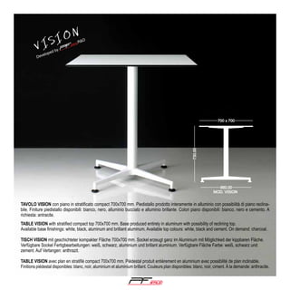 V

ION
IS

TAVOLO VISION con piano in stratificato compact 700x700 mm. Piedistallo prodotto interamente in alluminio con possibilità di piano reclinabile. Finiture piedistallo disponibili: bianco, nero, alluminio bucciato e alluminio brillante. Colori piano disponibili: bianco, nero e cemento. A
richiesta: antracite.
TABLE VISION with stratified compact top 700x700 mm. Base produced entirely in aluminum with possibility of reclining top.
Available base finishings: white, black, aluminum and brilliant aluminum. Available top colours: white, black and cement. On demand: charcoal.
TISCH VISION mit geschichteter kompakter Fläche 700x700 mm. Sockel erzeugt ganz im Aluminium mit Möglichkeit der kippbaren Fläche.
Verfügbare Sockel Fertigbearbeitungen: weiß, schwarz, aluminium und brillant aluminium. Verfügbare Fläche Farbe: weiß, schwarz und
zement. Auf Verlangen: anthrazit.
TABLE VISION avec plan en stratifié compact 700x700 mm. Piédestal produit entièrement en aluminium avec possibilité de plan inclinable.
Finitions piédestal disponibles: blanc, noir, aluminium et aluminium brillant. Couleurs plan disponibles: blanc, noir, ciment. Á la demande: anthracite.

®

 