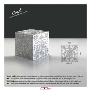ned

ig
Des

by

e
ator
Salv

so

ro
Fer

TAVOLO BALÚ prodotto interamente in acciaio alleggerito con finitura epossidica. Colori disponibili: nero, bianco, lilla, rosso, acciaio e giallo fluo.
TABLE BALÚ produced entirely in lightened steel with epoxy finish. Available colours: black, white, lilac, red, steel and yellow fluo.
TISCH BALÚ erzeugt ganz im leichterer Stahl mit epoxider Fertigbearbeitung. Verfügbare Farbe: schwarz, weiβ, lila, rot, stahl und gelb fluo.
TABLE BALÚ produit entièrement en acier allégé avec finition époxyde. Couleurs disponibles: noir, blanc, lilas, rouge, acier et jaune fluo.

®

 