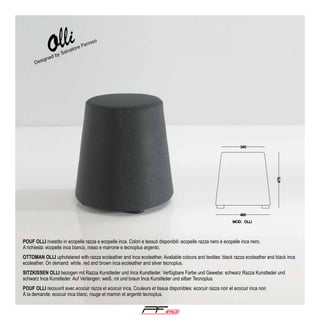 so

d by

igne

Des

ro
Fer
tore
a
Salv

POUF OLLI rivestito in ecopelle razza e ecopelle inca. Colori e tessuti disponibili: ecopelle razza nero e ecopelle inca nero.
A richiesta: ecopelle inca bianco, rosso e marrone e tecnoplus argento.
OTTOMAN OLLI upholstered with razza ecoleather and inca ecoleather. Available colours and textiles: black razza ecoleather and black inca
ecoleather. On demand: white, red and brown inca ecoleather and silver tecnoplus.
SITZKISSEN OLLI bezogen mit Razza Kunstleder und Inca Kunstleder. Verfügbare Farbe und Gewebe: schwarz Razza Kunstleder und
schwarz Inca Kunstleder. Auf Verlangen: weiß, rot und braun Inca Kunstleder und silber Tecnoplus.
POUF OLLI recouvrit avec ecocuir razza et ecocuir inca. Couleurs et tissus disponibles: ecocuir razza noir et ecocuir inca noir.
Á la demande: ecocuir inca blanc, rouge et marron et argenté tecnoplus.

®

 