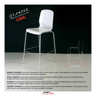 GL

d by

igne

Des

OU R
AM

so

ro
Fer
tore
a
Salv

SGABELLO GLAMOUR con scocca in policarbonato e telaio in tubo di acciaio cromato. Finiture disponibili: cromo lucido e cromo satinato.
Colori scocca disponibili: bianco, nero, rosso, tortora e trasparente.
STOOL GLAMOUR with polycarbonate shell and chromed steel tube frame. Available finishings: shiny chrome and glazed chrome.
Available shell colours: white, black, red, dove and transparent.
GLAMOUR mit polykarbonatem Aufbau und verchromtem Stahlrohr Webstuhl. Verfügbare Fertigbearbeitungen: glänzendes Chrom und
satiniertes Chrom. Verfügbare Aufbau Farbe: rot, schwarz, weiβ, tauben und transparent.
TABOURET GLAMOUR avec coque en polycarbonate et châssis en tuyau d’acier chromé. Finitions disponibles: chrome brillant et chrome
satiné.Couleurs coque disponibles: blanc, noir, rouge, tourterelle et transparent.

®

 