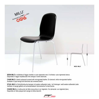 ’

ilu
m

SEDIA MILÚ in multistrato di faggio rivestita in cuoio rigenerato nero. A richiesta: cuoio rigenerato bianco.
Disponibile in faggio impiallacciato tinto wengé e rovere sbiancato.
CHAIR MILÚ in beech polywood covered with reinvigorated leather. On demand: white reinvigorated leather.
Available in dyed wengé and blanched oak veneered beech.
STUHL MILÚ im Schichtholzbuche bezogen mit wieder aufbereitet Leder. Auf Verlangen: weiß wieder aufbereitet Leder.
Verfübar im wengé gefärbt und schreckensbleich Sommereiche Furniert Buche.
CHAISE MILÚ en multicouche de hêtre recouvrite en cuir régénéré. À la demande: cuir régénéré blanc.
Disponible en hêtre plaqué teint wengé et chêne blanchit.

®

 
