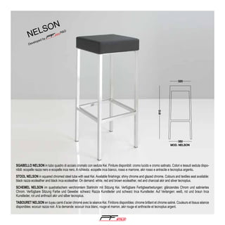 on
ls

ne

SGABELLO NELSON in tubo quadro di acciaio cromato con seduta Kei. Finiture disponibili: cromo lucido e cromo satinato. Colori e tessuti seduta disponibili: ecopelle razza nero e ecopelle inca nero. A richiesta: ecopelle inca bianco, rosso e marrone, akir rosso e antracite e tecnoplus argento.
STOOL NELSON in squared chromed steel tube with seat Kei. Available finishings: shiny chrome and glazed chrome. Colours and textiles seat available:
black razza ecoleather and black inca ecoleather. On demand: white, red and brown ecoleather, red and charcoal akir and silver tecnoplus.
SCHEMEL NELSON im quadratischem verchromtem Stahlrohr mit Sitzung Kei. Verfügbare Fertigbearbeitungen: glänzendes Chrom und satiniertes
Chrom. Verfügbare Sitzung Farbe und Gewebe: schwarz Razza Kunstleder und schwarz Inca Kunstleder. Auf Verlangen: weiß, rot und braun Inca
Kunstleder, rot und anthrazit akir und silber tecnoplus.
TABOURET NELSON en tuyau carré d’acier chromé avec la séance Kei. Finitions disponibles: chrome brillant et chrome satiné. Couleurs et tissus séance
disponibles: ecocuir razza noir. Á la demande: ecocuir inca blanc, rouge et marron, akir rouge et anthracite et tecnoplus argent.

®

 