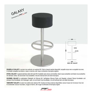 AXY
AL

G

SGABELLO GALAXY in acciaio inox satinato con seduta Hill. Colori e tessuti seduta disponibili: ecopelle razza nero e ecopelle inca nero.	
A richiesta: ecopelle inca bianco, rosso e marrone, akir rosso e antracite e tecnoplus argento.
STOOL GALAXY in glazed stainless steel with seat Hill. Available seat colours and textiles: black razza ecoleather and black inca ecoleather.
On demand: white, red and brown inca ecoleather, red and charcoal akir and silver tecnoplus.
SCHEMEL GALAXY im satiniertem Edelstahl mit Sitzung Hill. Verfügbare Sitzung Farbe und Gewebe: schwarz Razza Kunstleder und
schwarz Inca Kunstleder. Auf Verlangen: weiß, rot und braun Inca Kunstleder, rot und anthrazit akir und silber tecnoplus.
TABOURET GALAXY en acier inox satiné avec séance Hill. Couleurs et tissus séance disponibles: ecocuir razza noir et ecocuir inca noir.
Á la demande: ecocuir inca blanc, rouge et marron, akir rouge et anthracite et tecnoplus argent.

®

 