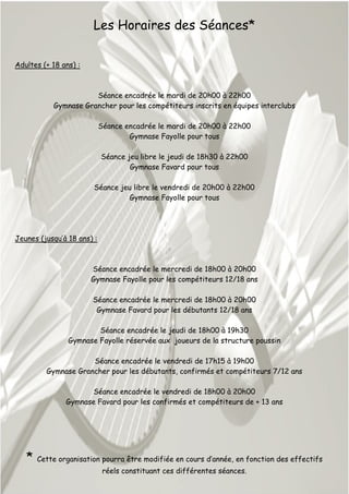 Les Horaires des Séances*
Adultes (+ 18 ans) :
Séance encadrée le mardi de 20h00 à 22h00
Gymnase Grancher pour les compétiteurs inscrits en équipes interclubs
Séance encadrée le mardi de 20h00 à 22h00
Gymnase Fayolle pour tous
Séance jeu libre le jeudi de 18h30 à 22h00
Gymnase Favard pour tous
Séance jeu libre le vendredi de 20h00 à 22h00
Gymnase Fayolle pour tous
Jeunes (jusqu’à 18 ans) :
Séance encadrée le mercredi de 18h00 à 20h00
Gymnase Fayolle pour les compétiteurs 12/18 ans
Séance encadrée le mercredi de 18h00 à 20h00
Gymnase Favard pour les débutants 12/18 ans
Séance encadrée le jeudi de 18h00 à 19h30
Gymnase Fayolle réservée aux joueurs de la structure poussin
Séance encadrée le vendredi de 17h15 à 19h00
Gymnase Grancher pour les débutants, confirmés et compétiteurs 7/12 ans
Séance encadrée le vendredi de 18h00 à 20h00
Gymnase Favard pour les confirmés et compétiteurs de + 13 ans
* Cette organisation pourra être modifiée en cours d’année, en fonction des effectifs
réels constituant ces différentes séances.
 