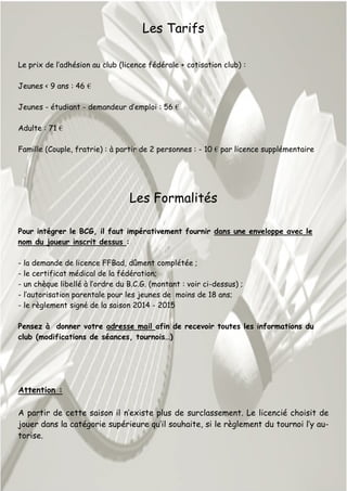 Les Tarifs
Le prix de l’adhésion au club (licence fédérale + cotisation club) :
Jeunes < 9 ans : 46 €
Jeunes - étudiant - demandeur d’emploi : 56 €
Adulte : 71 €
Famille (Couple, fratrie) : à partir de 2 personnes : - 10 € par licence supplémentaire
Les Formalités
Pour intégrer le BCG, il faut impérativement fournir dans une enveloppe avec le
nom du joueur inscrit dessus :
- la demande de licence FFBad, dûment complétée ;
- le certificat médical de la fédération;
- un chèque libellé à l’ordre du B.C.G. (montant : voir ci-dessus) ;
- l’autorisation parentale pour les jeunes de moins de 18 ans;
- le règlement signé de la saison 2014 - 2015
Pensez à donner votre adresse mail afin de recevoir toutes les informations du
club (modifications de séances, tournois…)
Attention :
A partir de cette saison il n’existe plus de surclassement. Le licencié choisit de
jouer dans la catégorie supérieure qu’il souhaite, si le règlement du tournoi l’y au-
torise.
 