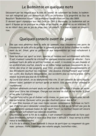 Le Badminton en quelques mots
Découvert par les Anglais sous le nom de "poona" en colonisant les Indes, le badmin-
ton est rebaptisé par ces derniers en 1873 en référence à la propriété du Duc de
Beaufort "Badminton House". Les premières compétitions ont lieu dès 1889.
Il devient sport olympique lors des Jeux de 1992 à Barcelone. Le badminton est un
sport d'équipe qui se pratique en simple ou en double, en plein air ou en intérieur. Il
ne se réduit donc pas au jeu de plage que l'on connaît. Il s'exerce aussi en compéti-
tion.
Quelques conseils avant de jouer !
1. Dès que vous pénétrez dans la salle du gymnase, vous chausserez une paire de
chaussures de salle afin de garder le gymnase propre et éviter d’abîmer le revête-
ment du sol. Sinon, gare au gardien et aux responsables qui vous refouleront à
l’extérieur.
2. Dans les deux cas, sport ou loisir, muscles et tendons sont extrêmement sollicités.
Il est vivement conseillé de s’échauffer quelques minutes avant de débuter : faire
quelques tours de salle en petites foulées, en avant, à reculons, en pas chassés et
en accélérations courtes, ensuite ou en même temps quelques mouvements de ro-
tation des bras et des poignets, pour finir, procéder à des assouplissements et
des étirements (surtout les chevilles). Une absence d’échauffement peut entraî-
ner, outre des douleurs désagréables, des accidents plus ou moins graves. Cette
séance ne prend pas plus de 10 minutes.
3. Au cours d’un match, on se déshydrate très vite. Il est conseillé de boire réguliè-
rement avant, pendant et surtout après un match. Cela pourra éviter crampes et
courbatures.
4. Certains adhérents arrivant seuls ont parfois des difficultés à trouver un parte-
naire pour faire des échanges. Charges aux anciens du club de les inviter à jouer
et les aider à s’intégrer.
5. Pour parfaire votre jeu et évaluer votre niveau, ne jouez pas toujours avec les mê-
mes partenaires. Eprouver votre jeu avec d’autres! Lancer des défis!
6. Si vous êtes nouveau et que vous n’avez aucune connaissance technique ou tacti-
que, n’hésitez pas à demander conseil aux anciens du club qui se feront une joie de
vous apprendre quelques bases de leur sport favori. Le meilleur moyen est encore
de participer activement aux séances encadrées.
7. Cinq minutes avant la fin de la séance, il est vivement recommandé de faire quel-
ques étirements, surtout si vous vous êtes bien « défoulé ». Vous verrez la diffé-
rence le lendemain matin.
8. A la fin de la séance, il est demandé à chacun de participer au rangement du gym-
nase : poteaux, filets, ramassage des volants usagés, bouteilles vides...
 