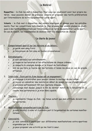 Le Matériel
Raquettes : le Club les met à disposition. Pour ceux qui voudraient avoir leur propre ma-
tériel, nous pouvons donner de précieux conseils et proposer des tarifs préférentiels
par l’intermédiaire de notre équipementier Larde sport...
Volants : le Club met à disposition des volants plastiques et plumes pour les entraîne-
ments. Pour les compétitions individuelles, le Club propose des volants plumes ou plasti-
ques à des tarifs préférentiels par l’intermédiaire de notre équipementier Larde sport...
En cas de besoin, les responsables de séances sont à la disposition de chacun.
La charte du joueur
1. Comportement sportif sur les terrains et en dehors :
 je garde mon sang froid ;
 je fais preuve de fair-play en toutes circonstances.
2. Entraînements :
 je suis assidu(e) aux entraînements ;
 je respecte les horaires et les affectations de chaque créneau ;
 je respecte la consigne donnée et le travail de l’entraîneur ;
 lors du jeu libre je tourne sur les terrains et laisse ma place en cas de grande
affluence.
3. Interclubs : faire partie d’une équipe est un engagement !
 je m’engage à m’entraîner pour pouvoir donner le meilleur de moi-même ;
 je reçois un calendrier des matchs en début de saison, en cas d’empêchement,
je préviens suffisamment tôt mon capitaine d’équipe ;
 j’encourage mon équipe jusqu’à la fin du dernier match de la rencontre et je
coache mes partenaires si je m’en sens capable.
4. Tournois :
 je représente l’image du Club : ma tenue autant que mon attitude doivent res-
ter correctes.
5. Manifestations auxquelles participe le Club :
 je suis invité(e) à aider et à prendre part à l’organisation de certaines manifes-
tations.
6. Convivialité :
 je suis convié(e) à participer aux différentes manifestations extra-sportives
organisées par le Club ;
 je peux proposer une activité qui me tient à cœur.
 