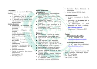 •   Abdesselam Taleb, Université       de
Programme :                                        Equipe pédagogique                                 Mostaganem
Le programme de cours de la PGS Ide@                Concepteurs :                                 •   Meriem Yahiaoui, ENS de Kouba
comporte :                                         • Christian Depover : Université Mons
   • 12 Modules (32 semaines)                         Hainaut (Belgique)                          Prochaine Promotion :
   • La conception, la mise en ligne et le         • Daniel Peraya : Université de Genève
                                                      (Suisse)                                     • les cours commencent en décembre
       test d’un projet collectif (11 semaines)
   • La réalisation d’un mémoire (projet           • Alain Jaillet : Université Cergy                 2009
       individuel) à défendre devant un jury          Pontoise-Paris (France)                      • Inscriptions : du 04 octobre 2009 au
       interuniversitaire.
                                                   • Richard Faerber : Université de Strasbourg       07 novembre 2009
                                                       (France)                                    • Les      pré-inscription  se    feront
Contenu des cours :
                                                   •   Mejdi Ayari : Agence universitaire de la
   • Méthodologie de conception des                    Francophonie-    Campus       Numérique
                                                                                                      uniquement en ligne à l’adresse :
       environnements            d’apprentissage       Francophone de Tunis)                          http://idea.ens-kouba.dz
       multimédia                                  •   Nassira Hadjerassi : Université de Lille    • Entretien oral : 01 décembre 2009
   • Structuration       pédagogique       d’une       (France)
       formation
   • Modèles de dispositifs de formation et        Tuteurs :
       d’enseignement à distance                   • Hayet Aouras, Université de Annaba           Contact
   • Outils de collaboration pour l’EAD (1)        • Lilia Benachour, Université de Sétif               Coordinateur PGS IDE@
       et (2)                                      • Saïd Berrouk, Cerist de Ben-Aknoun-                 • Mme Dahimene Farida
   • Méthodologie de conception d’un site             Alger                                             coordinateur.idea@ens-kouba.dz
       Web éducatif                                • Samy Bouchaïb, CDER Bouzaréah
   • Modèles           d’enseignement         et   • Ali Faiz Boubaya, Université de Sétif              Responsable Pédagogique
       d’apprentissage                             • Mehieddine Boumendjel, CU d’El-Taref                • Mme Sihem HAKEM KASDALI
   • Introduction d’une innovation dans les        • Farida Dahimene, EPAU El-Harrach
       structures d’enseignement ou de                                                                  hakem.kasdali@gmail.com
                                                   • Zahia Hadjoub, Université de Annaba
       formation
                                                   • Sihem Hakem-Kasdali, ENS KOUBA
   • Médiation/médiatisation
                                                   • Amrane Houacine, USTHB de Bab-
   • Analyse et conception des scénarios                                                          Adresse : Ecole Normale Supérieure El-
       d’apprentissage
                                                      Ezzouar, Alger                              Bachir El Ibrahimi, Kouba-Alger, Algérie
                                                   • Azzedine Kerma, Institut Supérieur
   • Enseignement et TIC                              Maritime, Bousmaïl                          BP : 92, Vieux Kouba
   • Suivi pédagogique                             • Ali Mohouche,         Institut Nationale     Tel : 213 021 29 75 11
                                                      d’Agronomie, Alger                          Fax : 213 021 28 20 67
                                                   • Lila Sahli, Université de Constantine
 