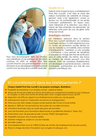 Qualité de vie
                                                  Faire le choix d’exercer dans un établissement
                                                  Privé Non Lucratif, c’est faire le choix des
                                                  valeurs humanistes de solidarité et d’enga-
                                                  gement. Mais c’est également, choisir un
                                                  secteur où vie professionnelle et vie privée
                                                  s’articulent parfaitement. En liaison avec
                                                  votre hiérarchie et la direction, vous êtes à
                                                  même de faire entendre vos demandes, de
                                                  défendre votre point de vue, de gérer votre
                                                  temps de travail.

                                                  Avantages sociaux
                                                  Les médecins exerçant dans le secteur
                                                  Privé Non Lucratif bénéficient de nombreux
                                                  avantages sociaux. Il a été négocié pour eux
                                                  un niveau de protection sociale élevée en
                                                  cas de maladie ou d’invalidité. Dans nombre
                                                  d’établissements, l’adhésion à une mutuelle
                                                  « d’entreprise » vous permet de bénéficier
                                                  d’une prise en charge des frais de santé pour
Pour vous accompagner dans ces missions,          vous et votre famille. De même, des bonus
vous bénéficiez d’une politique de formation      en matière de retraite peuvent vous être
continue. En effet, le secteur Privé Non          réservés. Enfin, de nombreux établissements
Lucratif attache une grande importance à la       ont développé un panel de services : crèches
formation et au développement professionnel       d’entreprise, participation aux frais liés aux
continu tout au long de la carrière médicale.     réunions scientifiques, etc.




 Et concrètement dans les établissements ?
 Chaque hôpital Privé Non Lucratif a ses propres avantages. Illustrations :
 Possibilité de bénéficier d’un double contrat : salarié et libéral,
 Temps de travail annualisé sous forme de forfait jours comprenant la présence aux colloques
 et congrès, ou bien sous forme de temps plein avec congés payés et jours de RTT,
 Majoration de 35% par rapport aux établissements publics en cas de garde,
 Intéressement basé sur l’implication recherche et enseignement,
 Prime pouvant être versée chaque année (parfois dès 3 mois d’ancienneté),
 Reprise à 100% de l’ancienneté lors de la prise de nouvelles fonctions,
 Formations financées dans le cadre des plans de formation
 Jours de formation pour formations diplomantes et qualifiantes (Master II, Thèse, DU),
 Partenariats avec de grandes écoles comme l’ESSEC Management,
 Possibilité d’évoluer vers d’autres métiers,
 Maintien intégral du salaire en cas de maladie,
 Mutuelle cadres,
 Surcomplémentaire avec le CRESP (Caisse de retraite des établissements de soins privés),
 Prise en charge des frais d’inscription aux congrès et colloques, etc.
 
