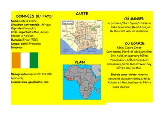 CARTE
    DONNÉES DU PAYS:
                                                     OÚ MANGER
Nome:Côte d'Ivoire
                                         le brasero,Chez Syam,Patisserie
Situation continentale:Afrique
Capitale:Yamasukro                         Pako Gourmand,Read Abidjan
Cités importants:Man, Grand-               Restaurant,Marlon in Ghana.
Bassam e Abidjan.
Monnaie:Franc (FRC)
Langue parlé:Française                                OÚ DORMIR
Drapeau:                                         hôtel Ivoire Inter
                                         Continental,Novôtel Abidjan,hôtel
                                            Ivis Abidjan Marcory,hÔtel
                                           Yamasukuru,hÔtel President
                                 PLAN    Yamasukro,hôtel Man O War Cay,
                                                 hÔtel Isle du Man.

Démographie:Aprox.20.618.000               Endrois pour visiter:réserve
habitants.                               natureille du Mont Nimba,Cité du
Liasons:www.geoplaneta.com               Abidjan et Man,basilique du Notre
                                             Dame du Paix.
 