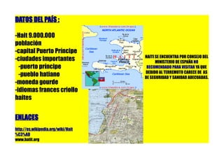 DATOS DEL PAÍS :

-Hait 9.000.000
población
-capital Puerto Príncipe
                                    HAITI SE ENCUENTRA POR CONSEJO DEL
-ciudades importantes                     MINISTERIO DE ESPAÑA NO
  -puerto príncipe                   RECOMENDADO PARA VISITAR YA QUE
                                    DEBIDO AL TERREMOTO CARECE DE AS
  -pueblo hatiano                   DE SEGURIDAD Y SANIDAD ADECUADAS.
-moneda gourde
-idiomas frances criollo
haites


ENLACES
http://es.wikipedia.org/wiki/Hait
%C3%AD
www.hatit.org
 