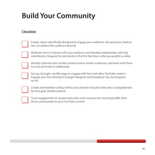 81
Build Your Community
Create videos specifically designed to engage your audience. Ask questions, feature
fans, or address the audience directly.
Dedicate time to interact with your audience and develop relationships with top
contributors. Respond to comments in the first few hours after you publish a video.
Identify channels with similar content and/or similar audiences, and work with them
to cross-promote or collaborate.
Set up a Google+ profile page to engage with fans and other YouTube creators.
Engage your fans directly in Google Hangouts and broadcast live via Hangouts
on Air.
Create and maintain a blog roll for your channel. Include niche sites or targeted sites
for tent-pole related content.
Track engagement on social media sites, and measure the incoming traffic from
those communities to your YouTube content.
Checklist
 