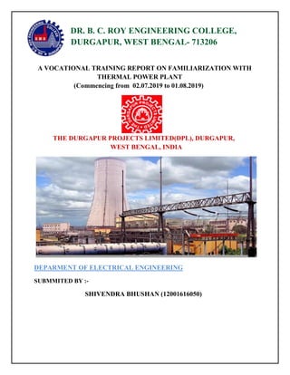 DR. B. C. ROY ENGINEERING COLLEGE,
DURGAPUR, WEST BENGAL- 713206
A VOCATIONAL TRAINING REPORT ON FAMILIARIZATION WITH
THERMAL POWER PLANT
(Commencing from 02.07.2019 to 01.08.2019)
THE DURGAPUR PROJECTS LIMITED(DPL), DURGAPUR,
WEST BENGAL, INDIA
DEPARMENT OF ELECTRICAL ENGINEERING
SUBMMITED BY :-
SHIVENDRA BHUSHAN (12001616050)
 