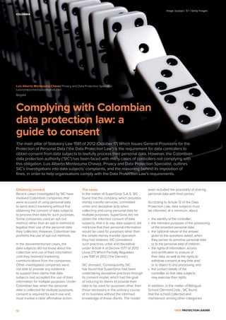 DATA PROTECTION LEADER12
Obtaining consent
Recent cases investigated by SIC have
involved Colombian companies that
were accused of using personal data
to send direct marketing without ﬁrst
obtaining the consent of data subjects
to process their data for such purposes.
Some companies used an opt-out
method rather than an opt-in method to
legalise their use of the personal data
they collected. However, Colombian law
prohibits the use of opt-out methods.
In the abovementioned cases, the
data subjects did not know about the
collection and use of their information
until they received marketing
communications from the companies.
Other investigated companies were
not able to provide any evidence
to support their claims that data
subjects had accepted the use of their
information for multiple purposes. Under
Colombian law, when the personal
data is collected for multiple purposes,
consent is required for each use and
must involve a clear affirmative action.
The cases
In the matter of SuperGiros S.A.S, SIC
found that the company, which provides
money transfer services, committed
unfair and deceptive acts when
collecting and using personal data for
multiple purposes. SuperGiros did not
obtain the informed consent of data
subjects, that is to say, data subjects did
not know that their personal information
would be used for purposes other than
the simple money transfer operation
they had ordered. SIC considered
such practices unfair and deceptive
under Article 4 of Decree 1377 of 2013
(June 27) Which Partially Regulates
Law 1581 of 2012 (‘the Decree’).
SIC stressed, ‘Consequently, SIC
has found that SuperGiros had been
undertaking deceptive practices through
its consent model, which had the goal
of inducing its clients to provide their
data to be used for purposes other than
those necessary in the ordinary course
of its business without the informed
knowledge of those clients. The model
even included the possibility of sharing
personal data with third parties.’
According to Article 12 of the Data
Protection Law, data subjects must
be informed, at a minimum, about:
• the identity of the controller;
• the intended purposes of the processing
of the provided personal data;
• the optional nature of the answer
given to the questions asked, when
they pertain to sensitive personal data
or to the personal data of children;
• the rights of information, access
and rectiﬁcation or erasure of
their data, as well as the rights to
withdraw consent at any time and/
or to object to any processing; and
• the contact details of the
controller so that data subjects
may exercise their rights.
In addition, in the matter of Bilingual
School Clermont Ltda., SIC found
that the school collected and
maintained, among other categories
Complying with Colombian
data protection law: a
guide to consent
The main pillar of Statutory Law 1581 of 2012 (October 17) Which Issues General Provisions for the
Protection of Personal Data (‘the Data Protection Law’) is the requirement for data controllers to
obtain consent from data subjects to lawfully process their personal data. However, the Colombian
data protection authority (‘SIC’) has been faced with many cases of controllers not complying with
this obligation. Luis Alberto Montezuma Chavez, Privacy and Data Protection Specialist, outlines
SIC’s investigations into data subjects’ complaints, and the reasoning behind its imposition of
ﬁnes, in order to help organisations comply with the Data Protection Law’s requirements.
Luis Alberto Montezuma Chavez Privacy and Data Protection Specialist
luismontezumachavez@gmail.com
Bogotá
COLOMBIA
image: busypix / E+ / Getty Images
 