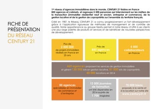 FICHE DE
PRÉSENTATION
DU RÉSEAU
CENTURY 21
1er réseau d’agences immobilières dans le monde, CENTURY 21 fédère en France
850 agences et cabinets, et regroupe 5 500 personnes qui interviennent sur les métiers de
la transaction (immobilier résidentiel neuf et ancien, entreprise et commerce), de la
gestion locative et de la gestion de copropriétés sur l'ensemble du territoire français.
Créé en 1987, le Réseau CENTURY 21 a connu progressivement un fort développement
grâce à l’application rigoureuse de méthodes de management et de contrôle de
qualité. Notre appartenance au groupe Nexity permet à notre réseau d’offrir à ses clients
une plus large palette de produits et services et de bénéficier de nouvelles perspectives
de développement.
12 000 journées
de formation
ont été dispensées en
2014 auprès de
1 700 stagiaires
Plus de
2 000 000
de projets immobiliers
réalisés en France en
25 ans
Près de
850 agences
en France
5 500
collaborateurs
en France
50 agences
spécialisées en immobilier
de commerce et
d’entreprise
70 000 biens
proposés à la vente et
à la location sur notre site
www.century21.fr
460 agences proposent les services de gestion immobilière
et gèrent 130 000 lots en gestion locative, 81 000 lots de copropriété,
40 000 locations en 2014
 