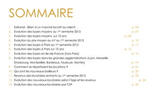 SOMMAIRE
1.  Editorial - Bilan d’un marché locatif au ralenti p. 04
2.  Evolution des loyers moyens au 1er semestre 2015 p. 07
3.  Evolution des loyers moyens sur 10 ans p. 08
4.  Evolution du prix moyen au m² au 1er semestre 2015 p. 10
5.  Evolution des loyers à Paris au 1er semestre 2015 p. 11
6.  Evolution des loyers à Paris sur 10 ans p. 12
7.  Evolution des loyers en Ile-de-France (hors Paris) p. 13
8.  Evolution des loyers dans les grandes agglomérations (Lyon, Marseille
Strasbourg, Montpellier, Bordeaux, Toulouse, Nantes) p. 14
9.  Comment se répartissent les locations ? p. 21
10.  Qui sont les nouveaux bailleurs ? p. 22
11.  Revenus des locataires entrants au 1er semestre 2015 p. 23
12.  Evolution des nouveaux locataires selon l’âge et les revenus p. 24
13.  Evolution des nouveaux locataires par CSP p. 25
 