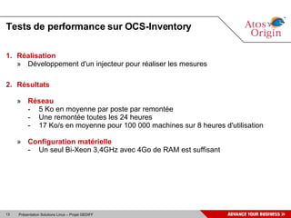 Tests de performance sur OCS-Inventory Réalisation Développement d'un injecteur pour réaliser les mesures Résultats Réseau 5 Ko en moyenne par poste par remontée Une remontée toutes les 24 heures 17 Ko/s en moyenne pour 100 000 machines sur 8 heures d'utilisation Configuration matérielle Un seul Bi-Xeon 3,4GHz avec 4Go de RAM est suffisant 