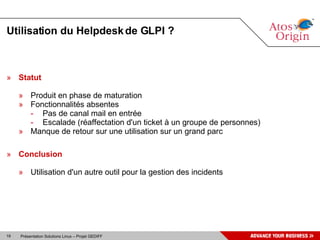 Utilisation du Helpdesk de GLPI ? Statut Produit en phase de maturation Fonctionnalités absentes Pas de canal mail en entrée Escalade (réaffectation d'un ticket à un groupe de personnes) Manque de retour sur une utilisation sur un grand parc Conclusion Utilisation d'un autre outil pour la gestion des incidents 