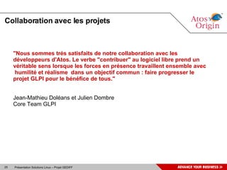 Collaboration avec les projets "Nous sommes trés satisfaits de notre collaboration avec les développeurs d'Atos. Le verbe "contribuer" au logiciel libre prend un véritable sens lorsque les forces en présence travaillent ensemble avec humilité et réalisme  dans un objectif commun : faire progresser le projet GLPI pour le bénéfice de tous." Jean-Mathieu Doléans et Julien Dombre Core Team GLPI 