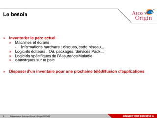 Le besoin Inventorier le parc actuel Machines et écrans Informations hardware : disques, carte réseau... Logiciels éditeurs : OS, packages, Services Pack... Logiciels spécifiques de l'Assurance Maladie  Statistiques sur le parc Disposer d'un inventaire pour une prochaine télédiffusion d'applications 