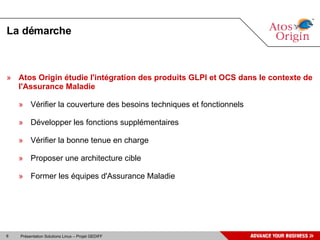 La démarche Atos Origin étudie l'intégration des produits GLPI et OCS dans le contexte de l'Assurance Maladie Vérifier la couverture des besoins techniques et fonctionnels Développer les fonctions supplémentaires Vérifier la bonne tenue en charge Proposer une architecture cible  Former les équipes d'Assurance Maladie 