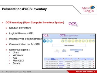 Présentation d'OCS Inventory OCS Inventory (Open Computer Inventory System) Solution d'inventaire Logiciel libre sous GPL Interface Web d'administration Communication par flux XML Nombreux agents : Linux Windows AIX Mac OS X Solaris 