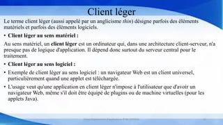 Client léger
Le terme client léger (aussi appelé par un anglicisme thin) désigne parfois des éléments
matériels et parfois des éléments logiciels.
• Client léger au sens matériel :
Au sens matériel, un client léger est un ordinateur qui, dans une architecture client-serveur, n'a
presque pas de logique d'application. Il dépend donc surtout du serveur central pour le
traitement.
• Client léger au sens logiciel :
• Exemple de client léger au sens logiciel : un navigateur Web est un client universel,
particulièrement quand une applet est téléchargée.
• L'usage veut qu'une application en client léger n'impose à l'utilisateur que d'avoir un
navigateur Web, même s'il doit être équipé de plugins ou de machine virtuelles (pour les
applets Java).
Cours Déploiement d’applications © Mr CHTIOUI 11
 