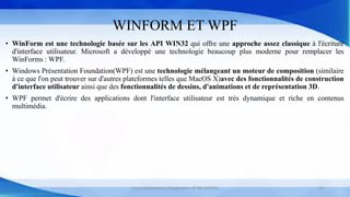 WINFORM ET WPF
• WinForm est une technologie basée sur les API WIN32 qui offre une approche assez classique à l'écriture
d'interface utilisateur. Microsoft a développé une technologie beaucoup plus moderne pour remplacer les
WinForms : WPF.
• Windows Présentation Foundation(WPF) est une technologie mélangeant un moteur de composition (similaire
à ce que l'on peut trouver sur d'autres plateformes telles que MacOS X)avec des fonctionnalités de construction
d'interface utilisateur ainsi que des fonctionnalités de dessins, d'animations et de représentation 3D.
• WPF permet d'écrire des applications dont l'interface utilisateur est très dynamique et riche en contenus
multimédia.
Cours Déploiement d’applications © Mr CHTIOUI 19
 