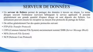 SERVEUR DE DONNÉES
• Un serveur de fichiers permet de partager des données à travers un réseau. Le terme
désigne souvent l'ordinateur (serveur) hébergeant le service applicatif. Il possède
généralement une grande quantité d'espace disque où sont déposés des fichiers. Les
utilisateurs peuvent ensuite les récupérer au moyen d'un protocole de partage de fichier.
• On utilise généralement l'un des quatre protocoles suivant:
• FTP (File Transfer Protocol)
• CIFS (Common Internet File System) anciennement nommé SMB (Server Message Block)
• NFS (Network File System)
• NCP (Netware Core Protocol)
Cours Déploiement d’applications © Mr CHTIOUI 22
 