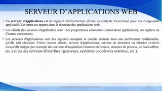 SERVEUR D’APPLICATIONS WEB
• Un serveur d'applications est un logiciel d'infrastructure offrant un contexte d'exécution pour des composants
applicatifs. Le terme est apparu dans le domaine des applications web.
• Les clients des serveurs d'application sont : des programmes autonomes (stand alone application), des applets ou
d'autres composants.
• Les serveurs d'applications sont des logiciels occupant la couche centrale dans une architecture multicouche,
qu'elle soit classique 3-tiers (postes clients, serveur d'applications, serveur de données) ou étendue (n-tiers)
lorsqu'elle intègre par exemple des serveurs d'acquisition (données de terrain, données de process, de back-office,
etc.) et/ou des serveurs d'interface (gateways, systèmes coopérants externes, etc.).
Cours Déploiement d’applications © Mr CHTIOUI 24
 