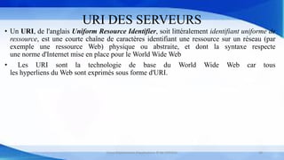 URI DES SERVEURS
• Un URI, de l'anglais Uniform Resource Identifier, soit littéralement identifiant uniforme de
ressource, est une courte chaîne de caractères identifiant une ressource sur un réseau (par
exemple une ressource Web) physique ou abstraite, et dont la syntaxe respecte
une norme d'Internet mise en place pour le World Wide Web
• Les URI sont la technologie de base du World Wide Web car tous
les hyperliens du Web sont exprimés sous forme d'URI.
Cours Déploiement d’applications © Mr CHTIOUI 28
 