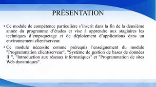 PRÉSENTATION
• Ce module de compétence particulière s’inscrit dans la fin de la deuxième
année du programme d’études et vise à apprendre aux stagiaires les
techniques d’empaquetage et de déploiement d’applications dans un
environnement client/serveur.
• Ce module nécessite comme prérequis l'enseignement du module
"Programmation client/serveur", "Système de gestion de bases de données
II ", "Introduction aux réseaux informatiques" et "Programmation de sites
Web dynamiques".
Cours Déploiement d’applications © Mr CHTIOUI 3
 