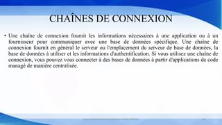 CHAÎNES DE CONNEXION
• Une chaîne de connexion fournit les informations nécessaires à une application ou à un
fournisseur pour communiquer avec une base de données spécifique. Une chaîne de
connexion fournit en général le serveur ou l'emplacement du serveur de base de données, la
base de données à utiliser et les informations d'authentification. Si vous utilisez une chaîne de
connexion, vous pouvez vous connecter à des bases de données à partir d'applications de code
managé de manière centralisée.
Cours Déploiement d’applications © Mr CHTIOUI 30
 