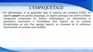 L'EMPAQUETAGE
• En informatique, et en particulier dans le contexte des systèmes UNIX, on
appelle paquet (ou parfois paquetage, en anglais package) une archive (fichier
compressé) comprenant les fichiers informatiques, les informations et
procédures nécessaires à l'installation d'un logiciel sur un système
d'exploitation au sein d'un agrégat logiciel, en s'assurant de la cohérence
fonctionnelle du système ainsi modifié.
Cours Déploiement d’applications © Mr CHTIOUI 6
 