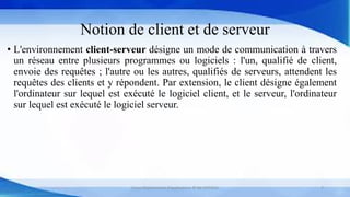 Notion de client et de serveur
• L'environnement client-serveur désigne un mode de communication à travers
un réseau entre plusieurs programmes ou logiciels : l'un, qualifié de client,
envoie des requêtes ; l'autre ou les autres, qualifiés de serveurs, attendent les
requêtes des clients et y répondent. Par extension, le client désigne également
l'ordinateur sur lequel est exécuté le logiciel client, et le serveur, l'ordinateur
sur lequel est exécuté le logiciel serveur.
Cours Déploiement d’applications © Mr CHTIOUI 7
 