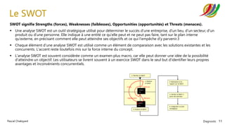 Diagnostic 11
Pascal Chaloyard
Forces Faiblesses
Intern
es
Extern
es
Opportunités Menaces
1. Planifier le SWOT
3. Evaluer le SWOT
4. Réalisation d’un
rapport sur le SWOT
2. Réaliser
le SWOT
6. Intégration au plan
stratégique
5. Vérifier le SWOT à
partir des données
Le SWOT
SWOT signifie Strengths (forces), Weaknesses (faiblesses), Opportunities (opportunités) et Threats (menaces).
▪ Une analyse SWOT est un outil stratégique utilisé pour déterminer le succès d'une entreprise, d'un lieu, d'un secteur, d'un
produit ou d'une personne. Elle indique à une entité ce qu'elle peut et ne peut pas faire, tant sur le plan interne
qu'externe, en précisant comment elle peut atteindre ses objectifs et ce qui l'empêche d'y parvenir.3
▪ Chaque élément d'une analyse SWOT est utilisé comme un élément de comparaison avec les solutions existantes et les
concurrents. L'accent reste toutefois mis sur la force interne du concept.
▪ L'analyse SWOT est souvent considérée comme un examen plus macro, car elle peut donner une idée de la possibilité
d'atteindre un objectif. Les utilisateurs se livrent souvent à un exercice SWOT dans le seul but d'identifier leurs propres
avantages et inconvénients concurrentiels.
 