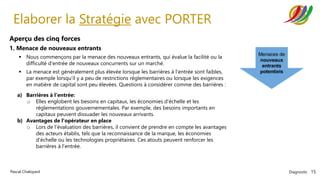 Diagnostic 15
Pascal Chaloyard
Elaborer la Stratégie avec PORTER
Aperçu des cinq forces
1. Menace de nouveaux entrants
▪ Nous commençons par la menace des nouveaux entrants, qui évalue la facilité ou la
difficulté d'entrée de nouveaux concurrents sur un marché.
▪ La menace est généralement plus élevée lorsque les barrières à l'entrée sont faibles,
par exemple lorsqu'il y a peu de restrictions réglementaires ou lorsque les exigences
en matière de capital sont peu élevées. Questions à considérer comme des barrières :
a) Barrières à l'entrée:
o Elles englobent les besoins en capitaux, les économies d'échelle et les
réglementations gouvernementales. Par exemple, des besoins importants en
capitaux peuvent dissuader les nouveaux arrivants.
b) Avantages de l'opérateur en place
o Lors de l'évaluation des barrières, il convient de prendre en compte les avantages
des acteurs établis, tels que la reconnaissance de la marque, les économies
d'échelle ou les technologies propriétaires. Ces atouts peuvent renforcer les
barrières à l'entrée.
 