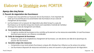 Diagnostic 16
Pascal Chaloyard
Elaborer la Stratégie avec PORTER
Aperçu des cinq forces
2. Pouvoir de négociation des fournisseurs
▪ Lorsque vous vous penchez sur le pouvoir de vos fournisseurs, il est important de
noter qu'il ne se limite pas à la concentration des fournisseurs et aux coûts de
changement de fournisseur.
▪ Les fournisseurs ont un pouvoir de négociation plus élevé lorsqu'il y a peu de
fournisseurs sur le marché, lorsque les intrants sont essentiels à l'activité de l'acheteur
et lorsque les coûts de changement sont élevés :
a) Concentration des fournisseurs
o Il s'agit du nombre de fournisseurs et du contrôle qu'ils exercent sur les ressources essentielles. Un seul fournisseur
dominant peut exercer une influence considérable.
b) Coûts de changement de fournisseur
o Évaluer les coûts et la complexité du changement de fournisseur, car cela donne une idée de la dynamique du
pouvoir des fournisseurs.
c) Caractère unique des ressources
o Comprendre ce qui rend certains fournisseurs uniques afin d'évaluer leur influence sur les acteurs du secteur.
o Les fournisseurs disposant de ressources exclusives ou rares ont souvent un plus grand pouvoir de négociation.
 