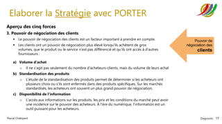 Diagnostic 17
Pascal Chaloyard
Elaborer la Stratégie avec PORTER
Aperçu des cinq forces
3. Pouvoir de négociation des clients
▪ Le pouvoir de négociation des clients est un facteur important à prendre en compte.
▪ Les clients ont un pouvoir de négociation plus élevé lorsqu'ils achètent de gros
volumes, que le produit ou le service n'est pas différencié et qu'ils ont accès à d'autres
fournisseurs :
a) Volume d'achat
o Il ne s'agit pas seulement du nombre d'acheteurs-clients, mais du volume de leurs achats.
b) Standardisation des produits
o L'étude de la standardisation des produits permet de déterminer si les acheteurs ont
plusieurs choix ou s'ils sont enfermés dans des produits spécifiques. Sur les marchés
standardisés, les acheteurs ont souvent un plus grand pouvoir de négociation.
c) Disponibilité de l'information
o L'accès aux informations sur les produits, les prix et les conditions du marché peut avoir
une incidence sur le pouvoir des acheteurs. À l'ère du numérique, l'information est un
outil puissant pour les acheteurs.
 