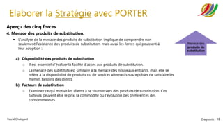 Diagnostic 18
Pascal Chaloyard
Elaborer la Stratégie avec PORTER
Aperçu des cinq forces
4. Menace des produits de substitution.
▪ L'analyse de la menace des produits de substitution implique de comprendre non
seulement l'existence des produits de substitution, mais aussi les forces qui poussent à
leur adoption :
a) Disponibilité des produits de substitution
o Il est essentiel d'évaluer la facilité d'accès aux produits de substitution.
o La menace des substituts est similaire à la menace des nouveaux entrants, mais elle se
réfère à la disponibilité de produits ou de services alternatifs susceptibles de satisfaire les
mêmes besoins des clients.
b) Facteurs de substitution
o Examinez ce qui motive les clients à se tourner vers des produits de substitution. Ces
facteurs peuvent être le prix, la commodité ou l'évolution des préférences des
consommateurs.
 