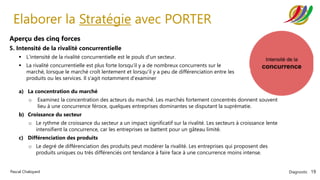 Diagnostic 19
Pascal Chaloyard
Elaborer la Stratégie avec PORTER
Aperçu des cinq forces
5. Intensité de la rivalité concurrentielle
▪ L'intensité de la rivalité concurrentielle est le pouls d'un secteur.
▪ La rivalité concurrentielle est plus forte lorsqu'il y a de nombreux concurrents sur le
marché, lorsque le marché croît lentement et lorsqu'il y a peu de différenciation entre les
produits ou les services. Il s'agit notamment d'examiner
a) La concentration du marché
o Examinez la concentration des acteurs du marché. Les marchés fortement concentrés donnent souvent
lieu à une concurrence féroce, quelques entreprises dominantes se disputant la suprématie.
b) Croissance du secteur
o Le rythme de croissance du secteur a un impact significatif sur la rivalité. Les secteurs à croissance lente
intensifient la concurrence, car les entreprises se battent pour un gâteau limité.
c) Différenciation des produits
o Le degré de différenciation des produits peut modérer la rivalité. Les entreprises qui proposent des
produits uniques ou très différenciés ont tendance à faire face à une concurrence moins intense.
 
