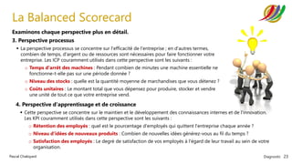 Diagnostic 23
Pascal Chaloyard
La Balanced Scorecard
Examinons chaque perspective plus en détail.
3. Perspective processus
▪ La perspective processus se concentre sur l'efficacité de l'entreprise ; en d'autres termes,
combien de temps, d'argent ou de ressources sont nécessaires pour faire fonctionner votre
entreprise. Les ICP couramment utilisés dans cette perspective sont les suivants :
o Temps d'arrêt des machines : Pendant combien de minutes une machine essentielle ne
fonctionne-t-elle pas sur une période donnée ?
o Niveau des stocks : quelle est la quantité moyenne de marchandises que vous détenez ?
o Coûts unitaires : Le montant total que vous dépensez pour produire, stocker et vendre
une unité de tout ce que votre entreprise vend.
4. Perspective d'apprentissage et de croissance
▪ Cette perspective se concentre sur le maintien et le développement des connaissances internes et de l'innovation.
Les KPI couramment utilisés dans cette perspective sont les suivants :
o Rétention des employés : quel est le pourcentage d'employés qui quittent l'entreprise chaque année ?
o Niveau d'idées de nouveaux produits : Combien de nouvelles idées générez-vous au fil du temps ?
o Satisfaction des employés : Le degré de satisfaction de vos employés à l'égard de leur travail au sein de votre
organisation.
 
