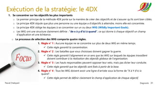 Diagnostic 31
Pascal Chaloyard
Exécution de la stratégie: le 4DX
1. Se concentrer sur les objectifs les plus importants
o Le premier principe de la méthode 4DX porte sur la manière de créer des objectifs et de s'assurer qu'ils sont bien ciblés.
o Le principe 4DX stipule que plus une personne ou une équipe a d'objectifs à atteindre, moins elle est concentrée.
o Le principe 4DX oblige les équipes à se concentrer sur un ou deux WIG (Wildly Important Goals).
o Les WIG ont une structure clairement définie : "de x à y d'ici à quand", ce qui donne à chaque objectif un champ
d'application et une échéance.
o Le processus de sélection des WIG comporte quatre règles.
1. Règle n° 1 : Aucune équipe ne se concentre sur plus de deux WIG en même temps.
✓ Cette règle garantit la concentration.
2. Règle n° 2 : Les batailles que vous choisissez doivent gagner la guerre.
✓ Cette règle garantit l'alignement en ce sens que les WIG sur lesquels les équipes travaillent
doivent contribuer à la réalisation des objectifs globaux de l'organisation.
3. Règle n° 3 : Les hauts responsables peuvent opposer leur veto, mais pas dicter leur conduite.
✓ Cette règle garantit que les objectifs sont fixés à partir de la base.
4. Règle n° 4 : Tous les WIG doivent avoir une ligne d'arrivée sous la forme de "X à Y d'ici à
quand".
✓ Cette règle permet de définir clairement le champ d'application de chaque objectif.
 