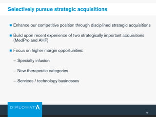 18
Selectively pursue strategic acquisitions
 Enhance our competitive position through disciplined strategic acquisitions
 Build upon recent experience of two strategically important acquisitions
(MedPro and AHF)
 Focus on higher margin opportunities:
− Specialty infusion
− New therapeutic categories
− Services / technology businesses
 