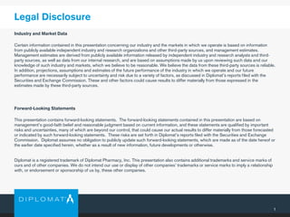 1
Industry and Market Data
Certain information contained in this presentation concerning our industry and the markets in which we operate is based on information
from publicly available independent industry and research organizations and other third-party sources, and management estimates.
Management estimates are derived from publicly available information released by independent industry and research analysts and third-
party sources, as well as data from our internal research, and are based on assumptions made by us upon reviewing such data and our
knowledge of such industry and markets, which we believe to be reasonable. We believe the data from these third-party sources is reliable.
In addition, projections, assumptions and estimates of the future performance of the industry in which we operate and our future
performance are necessarily subject to uncertainty and risk due to a variety of factors, as discussed in Diplomat’s reports filed with the
Securities and Exchange Commission. These and other factors could cause results to differ materially from those expressed in the
estimates made by these third-party sources.
Forward-Looking Statements
This presentation contains forward-looking statements. The forward-looking statements contained in this presentation are based on
management's good-faith belief and reasonable judgment based on current information, and these statements are qualified by important
risks and uncertainties, many of which are beyond our control, that could cause our actual results to differ materially from those forecasted
or indicated by such forward-looking statements. These risks are set forth in Diplomat’s reports filed with the Securities and Exchange
Commission. Diplomat assumes no obligation to publicly update such forward-looking statements, which are made as of the date hereof or
the earlier date specified herein, whether as a result of new information, future developments or otherwise.
Diplomat is a registered trademark of Diplomat Pharmacy, Inc. This presentation also contains additional trademarks and service marks of
ours and of other companies. We do not intend our use or display of other companies’ trademarks or service marks to imply a relationship
with, or endorsement or sponsorship of us by, these other companies.
Legal Disclosure
 